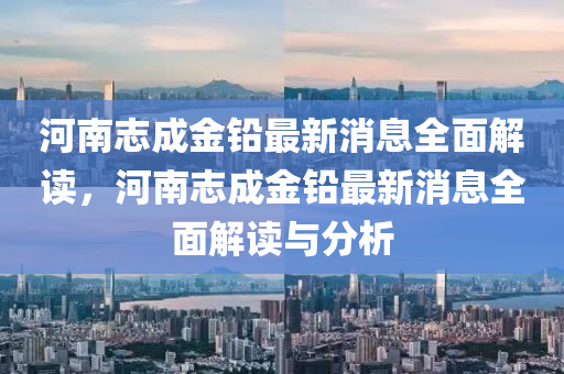 河南志成金鉛最新消息全面解讀，河南志成金鉛最新消息全面解讀與分析