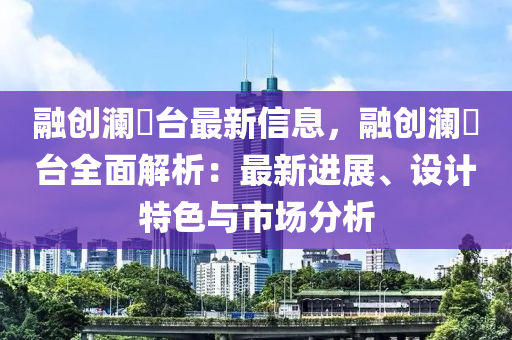 融創(chuàng)瀾玥臺最新信息，融創(chuàng)瀾玥臺全面解析：最新進(jìn)展、設(shè)計特色與市場分析