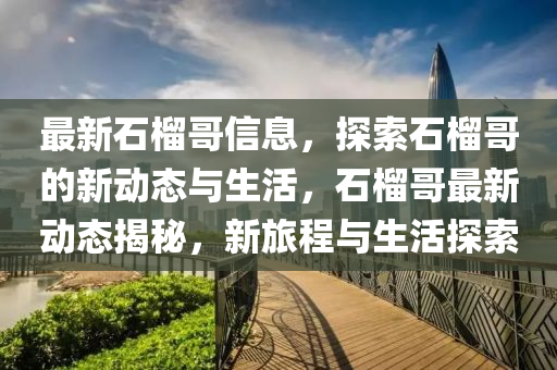 最新石榴哥信息，探索石榴哥的新動態(tài)與生活，石榴哥最新動態(tài)揭秘，新旅程與生活探索