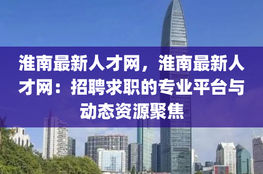 淮南最新人才網(wǎng)，淮南最新人才網(wǎng)：招聘求職的專業(yè)平臺與動態(tài)資源聚焦