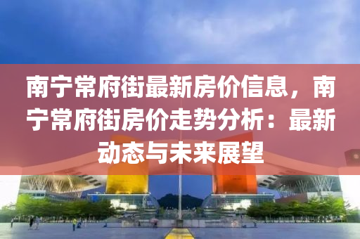 南寧常府街最新房價信息，南寧常府街房價走勢分析：最新動態(tài)與未來展望