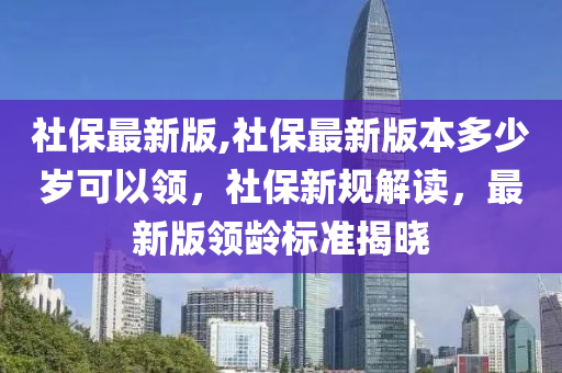 社保最新版,社保最新版本多少岁可以领，社保新规解读，最新版领龄标准揭晓