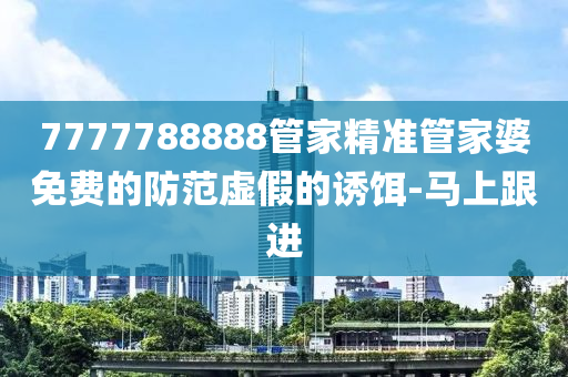 7777788888管家精準(zhǔn)管家婆免費(fèi)的防范虛假的誘餌-馬上跟進(jìn)