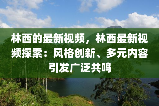 林西的最新視頻，林西最新視頻探索：風格創(chuàng)新、多元內容引發(fā)廣泛共鳴