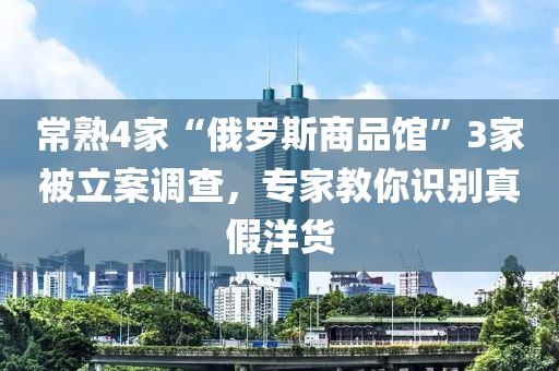 常熟4家“俄羅斯商品館”3家被立案調(diào)查，專家教你識(shí)別真假洋貨