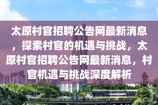 太原村官招聘公告網(wǎng)最新消息，探索村官的機(jī)遇與挑戰(zhàn)，太原村官招聘公告網(wǎng)最新消息，村官機(jī)遇與挑戰(zhàn)深度解析