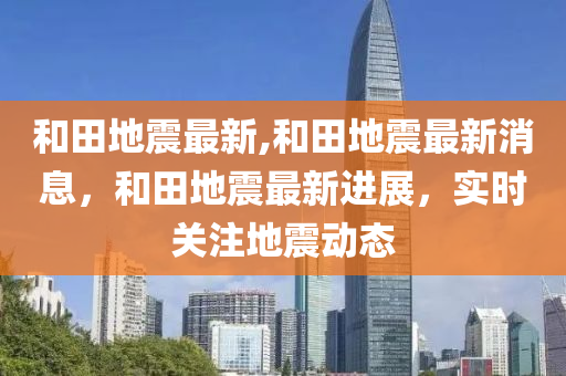 和田地震最新,和田地震最新消息，和田地震最新进展，实时关注地震动态