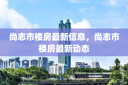 尚志市樓房最新信息，尚志市樓房最新動態(tài)