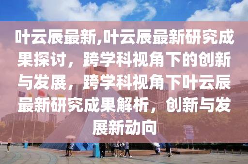 葉云辰最新,葉云辰最新研究成果探討，跨學(xué)科視角下的創(chuàng)新與發(fā)展，跨學(xué)科視角下葉云辰最新研究成果解析，創(chuàng)新與發(fā)展新動(dòng)向