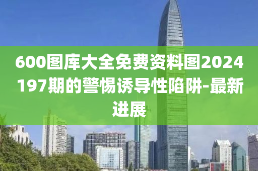 600圖庫(kù)大全免費(fèi)資料圖2024197期的警惕誘導(dǎo)性陷阱-最新進(jìn)展