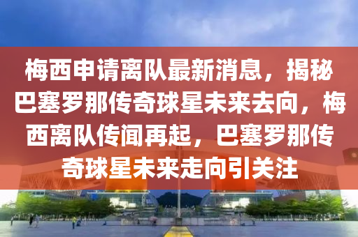 梅西申請離隊(duì)最新消息，揭秘巴塞羅那傳奇球星未來去向，梅西離隊(duì)傳聞再起，巴塞羅那傳奇球星未來走向引關(guān)注