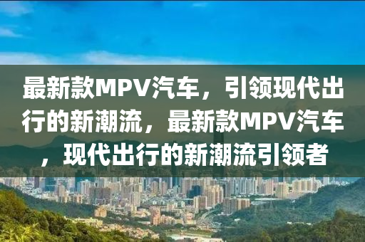 最新款MPV汽車，引領(lǐng)現(xiàn)代出行的新潮流，最新款MPV汽車，現(xiàn)代出行的新潮流引領(lǐng)者