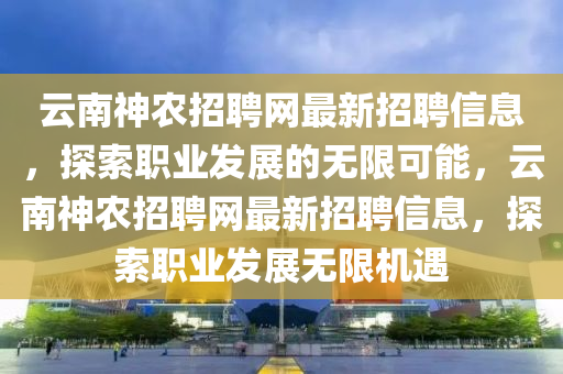 云南神農(nóng)招聘網(wǎng)最新招聘信息，探索職業(yè)發(fā)展的無限可能，云南神農(nóng)招聘網(wǎng)最新招聘信息，探索職業(yè)發(fā)展無限機(jī)遇