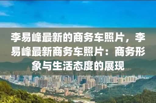 李易峰最新的商務(wù)車照片，李易峰最新商務(wù)車照片：商務(wù)形象與生活態(tài)度的展現(xiàn)