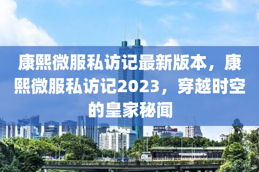 康熙微服私訪記最新版本，康熙微服私訪記2023，穿越時空的皇家秘聞