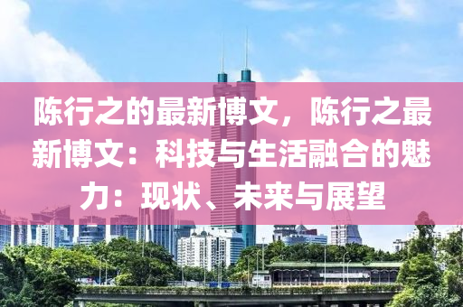 陳行之的最新博文，陳行之最新博文：科技與生活融合的魅力：現(xiàn)狀、未來與展望