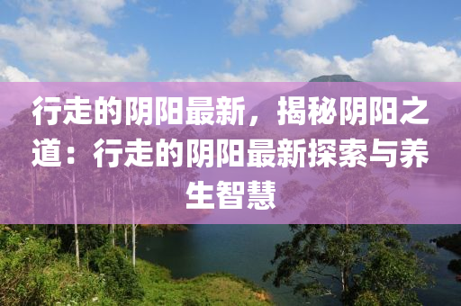 行走的陰陽最新，揭秘陰陽之道：行走的陰陽最新探索與養(yǎng)生智慧