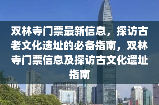 雙林寺門票最新信息，探訪古老文化遺址的必備指南，雙林寺門票信息及探訪古文化遺址指南