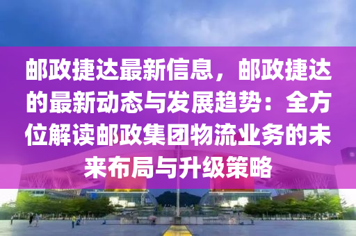 郵政捷達(dá)最新信息，郵政捷達(dá)的最新動態(tài)與發(fā)展趨勢：全方位解讀郵政集團(tuán)物流業(yè)務(wù)的未來布局與升級策略