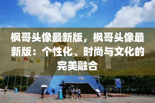 楓哥頭像最新版，楓哥頭像最新版：個(gè)性化、時(shí)尚與文化的完美融合