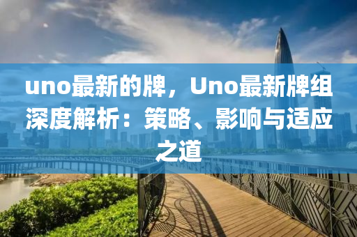 uno最新的牌，Uno最新牌組深度解析：策略、影響與適應(yīng)之道