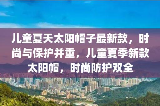 兒童夏天太陽(yáng)帽子最新款，時(shí)尚與保護(hù)并重，兒童夏季新款太陽(yáng)帽，時(shí)尚防護(hù)雙全