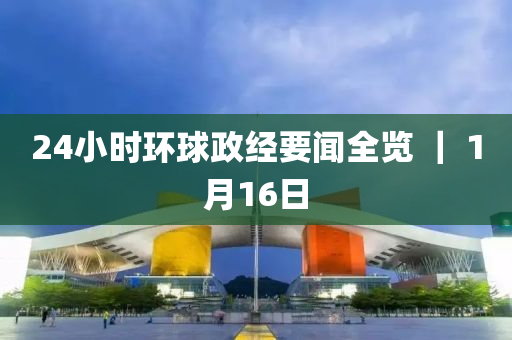 24小時(shí)環(huán)球政經(jīng)要聞全覽 ｜ 1月16日