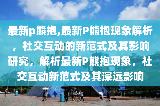 最新p熊抱,最新P熊抱現(xiàn)象解析，社交互動的新范式及其影響研究，解析最新P熊抱現(xiàn)象，社交互動新范式及其深遠(yuǎn)影響