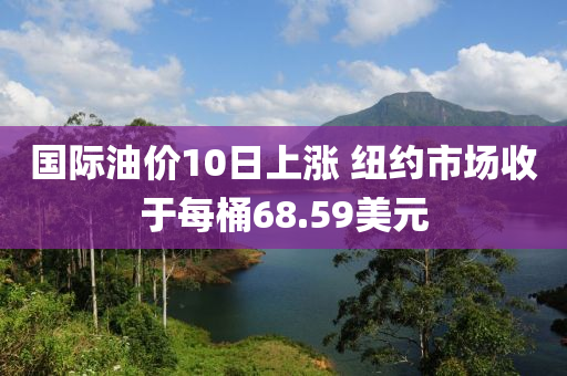 國際油價10日上漲 紐約市場收于每桶68.59美元