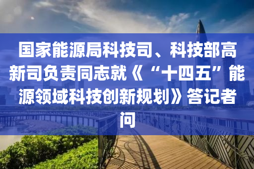 國(guó)家能源局科技司、科技部高新司負(fù)責(zé)同志就《“十四五”能源領(lǐng)域科技創(chuàng)新規(guī)劃》答記者問(wèn)