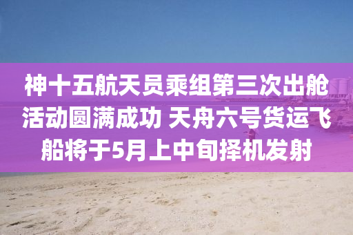 神十五航天員乘組第三次出艙活動圓滿成功 天舟六號貨運飛船將于5月上中旬擇機發(fā)射