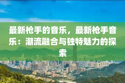 最新槍手的音樂(lè)，最新槍手音樂(lè)：潮流融合與獨(dú)特魅力的探索