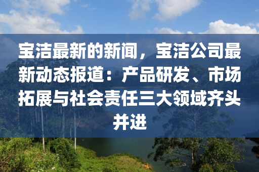 寶潔最新的新聞，寶潔公司最新動態(tài)報道：產(chǎn)品研發(fā)、市場拓展與社會責(zé)任三大領(lǐng)域齊頭并進