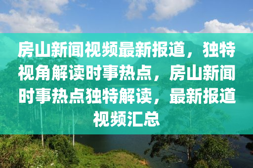 房山新聞視頻最新報(bào)道，獨(dú)特視角解讀時(shí)事熱點(diǎn)，房山新聞時(shí)事熱點(diǎn)獨(dú)特解讀，最新報(bào)道視頻匯總