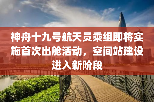 神舟十九號航天員乘組即將實施首次出艙活動，空間站建設(shè)進(jìn)入新階段