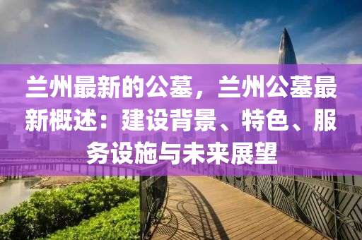 蘭州最新的公墓，蘭州公墓最新概述：建設(shè)背景、特色、服務(wù)設(shè)施與未來(lái)展望