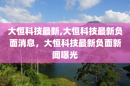 大恒科技最新,大恒科技最新負面消息，大恒科技最新負面新聞曝光