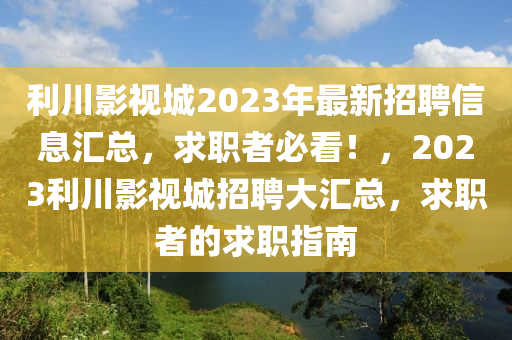 利川影視城2023年最新招聘信息匯總，求職者必看！，2023利川影視城招聘大匯總，求職者的求職指南