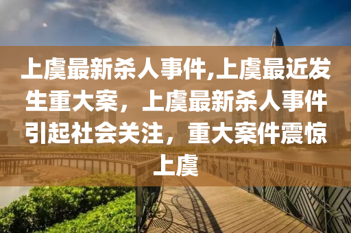 上虞最新殺人事件,上虞最近發(fā)生重大案，上虞最新殺人事件引起社會(huì)關(guān)注，重大案件震驚上虞