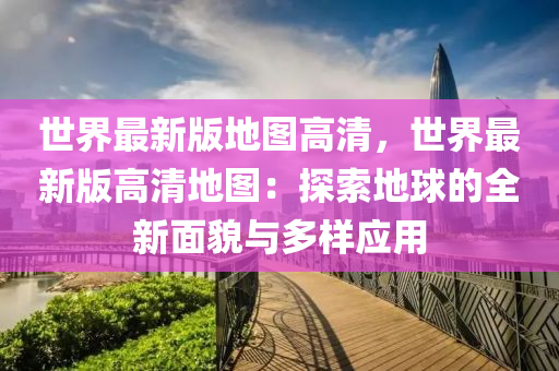 世界最新版地圖高清，世界最新版高清地圖：探索地球的全新面貌與多樣應用