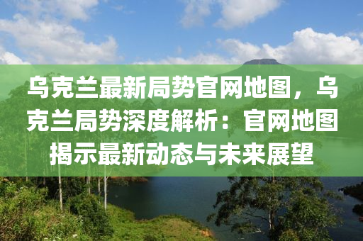 烏克蘭最新局勢官網地圖，烏克蘭局勢深度解析：官網地圖揭示最新動態(tài)與未來展望