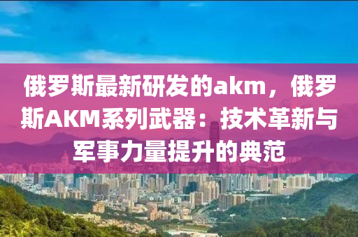 俄羅斯最新研發(fā)的akm，俄羅斯AKM系列武器：技術(shù)革新與軍事力量提升的典范