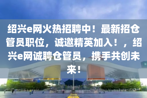 紹興e網(wǎng)火熱招聘中！最新招倉管員職位，誠邀精英加入！，紹興e網(wǎng)誠聘倉管員，攜手共創(chuàng)未來！