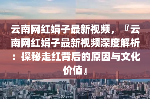 云南網(wǎng)紅娟子最新視頻，『云南網(wǎng)紅娟子最新視頻深度解析：探秘走紅背后的原因與文化價值』