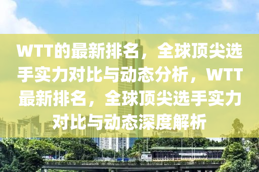 WTT的最新排名，全球頂尖選手實力對比與動態(tài)分析，WTT最新排名，全球頂尖選手實力對比與動態(tài)深度解析