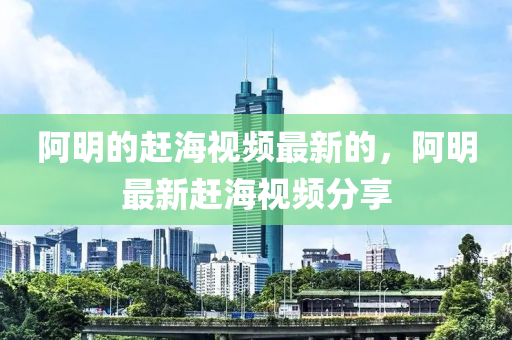 阿明的趕海視頻最新的，阿明最新趕海視頻分享