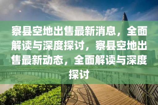 察縣空地出售最新消息，全面解讀與深度探討，察縣空地出售最新動態(tài)，全面解讀與深度探討