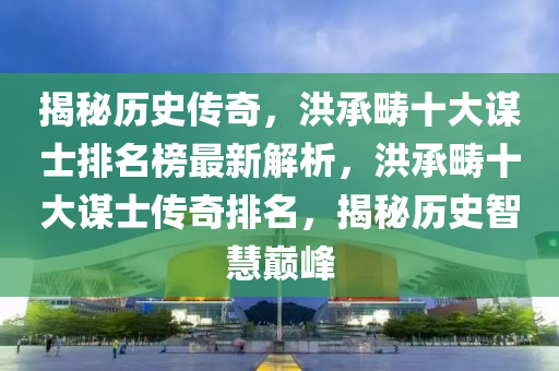 揭秘歷史傳奇，洪承疇十大謀士排名榜最新解析，洪承疇十大謀士傳奇排名，揭秘歷史智慧巔峰