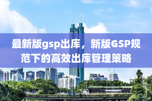 最新版gsp出庫，新版GSP規(guī)范下的高效出庫管理策略