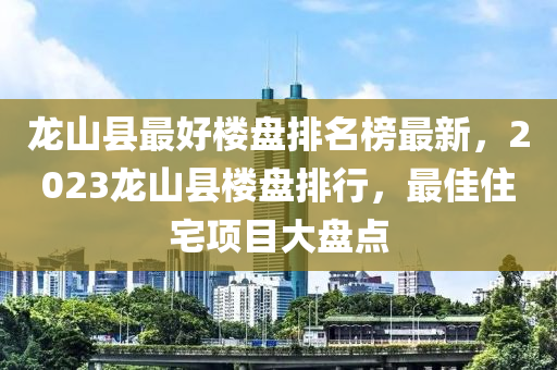 龍山縣最好樓盤排名榜最新，2023龍山縣樓盤排行，最佳住宅項目大盤點